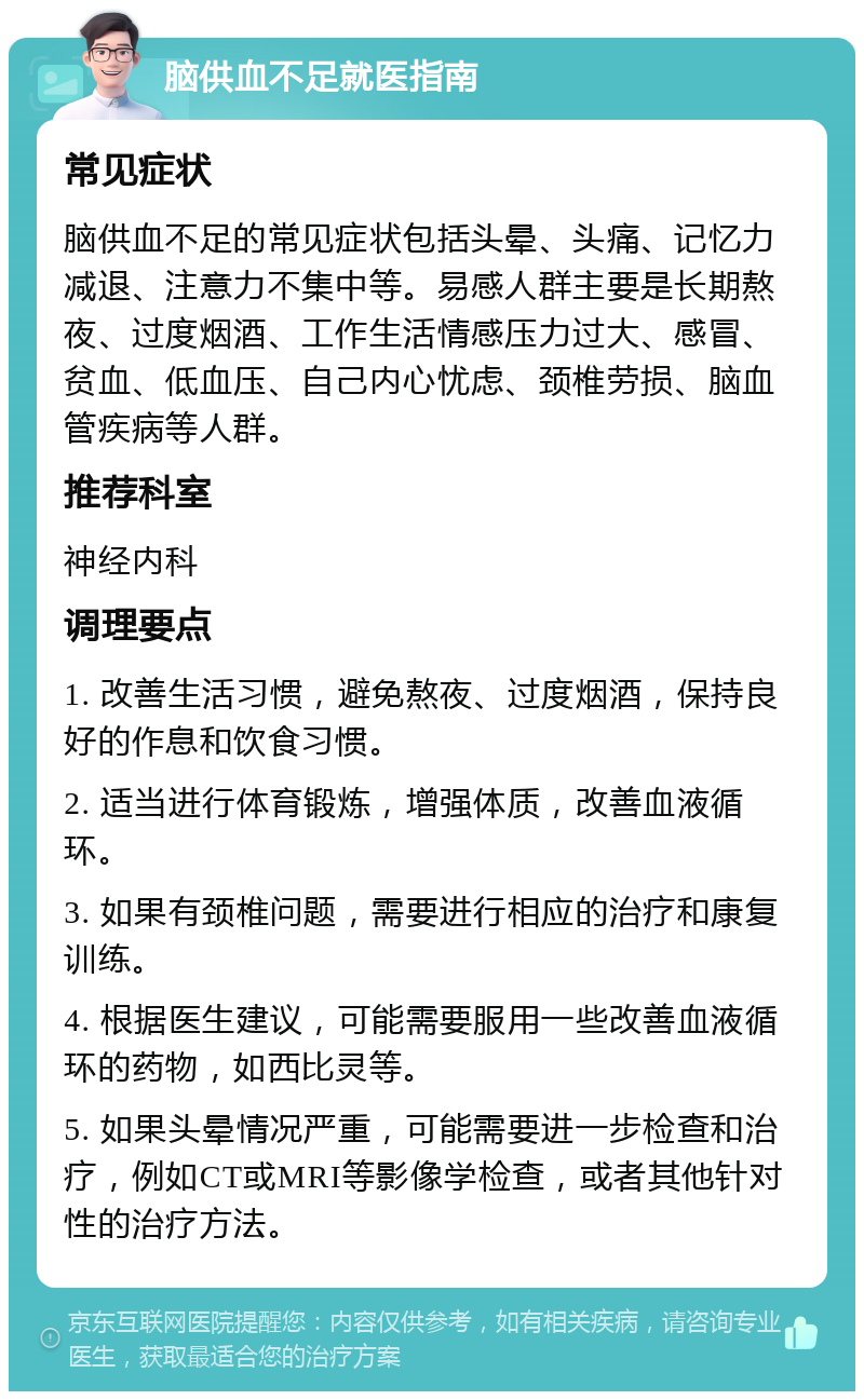 脑供血不足就医指南 常见症状 脑供血不足的常见症状包括头晕、头痛、记忆力减退、注意力不集中等。易感人群主要是长期熬夜、过度烟酒、工作生活情感压力过大、感冒、贫血、低血压、自己内心忧虑、颈椎劳损、脑血管疾病等人群。 推荐科室 神经内科 调理要点 1. 改善生活习惯，避免熬夜、过度烟酒，保持良好的作息和饮食习惯。 2. 适当进行体育锻炼，增强体质，改善血液循环。 3. 如果有颈椎问题，需要进行相应的治疗和康复训练。 4. 根据医生建议，可能需要服用一些改善血液循环的药物，如西比灵等。 5. 如果头晕情况严重，可能需要进一步检查和治疗，例如CT或MRI等影像学检查，或者其他针对性的治疗方法。