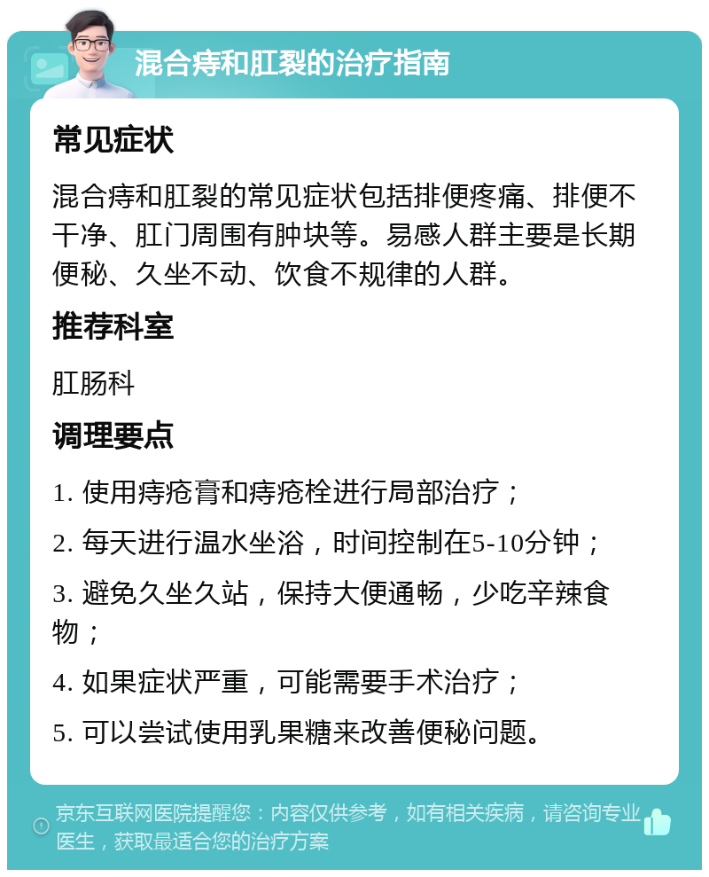 混合痔和肛裂的治疗指南 常见症状 混合痔和肛裂的常见症状包括排便疼痛、排便不干净、肛门周围有肿块等。易感人群主要是长期便秘、久坐不动、饮食不规律的人群。 推荐科室 肛肠科 调理要点 1. 使用痔疮膏和痔疮栓进行局部治疗； 2. 每天进行温水坐浴，时间控制在5-10分钟； 3. 避免久坐久站，保持大便通畅，少吃辛辣食物； 4. 如果症状严重，可能需要手术治疗； 5. 可以尝试使用乳果糖来改善便秘问题。