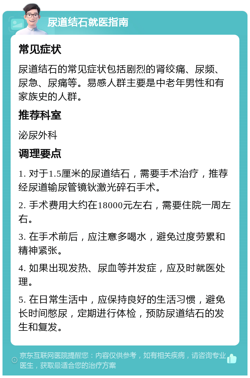 尿道结石就医指南 常见症状 尿道结石的常见症状包括剧烈的肾绞痛、尿频、尿急、尿痛等。易感人群主要是中老年男性和有家族史的人群。 推荐科室 泌尿外科 调理要点 1. 对于1.5厘米的尿道结石，需要手术治疗，推荐经尿道输尿管镜钬激光碎石手术。 2. 手术费用大约在18000元左右，需要住院一周左右。 3. 在手术前后，应注意多喝水，避免过度劳累和精神紧张。 4. 如果出现发热、尿血等并发症，应及时就医处理。 5. 在日常生活中，应保持良好的生活习惯，避免长时间憋尿，定期进行体检，预防尿道结石的发生和复发。