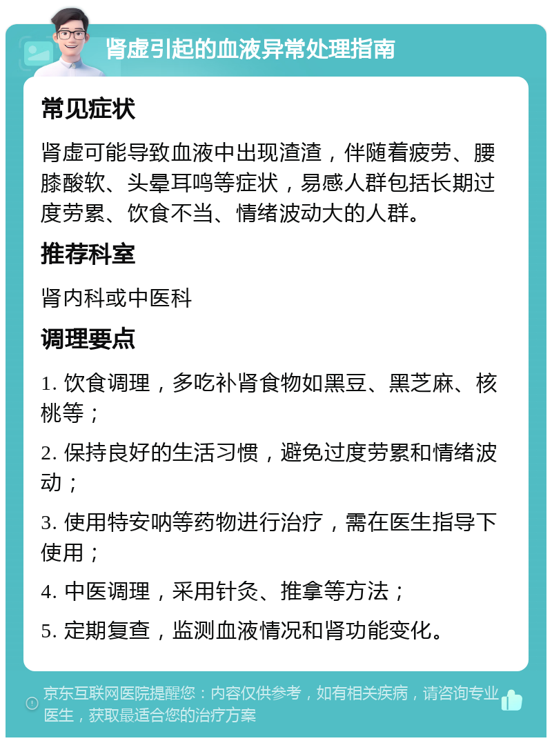 肾虚引起的血液异常处理指南 常见症状 肾虚可能导致血液中出现渣渣，伴随着疲劳、腰膝酸软、头晕耳鸣等症状，易感人群包括长期过度劳累、饮食不当、情绪波动大的人群。 推荐科室 肾内科或中医科 调理要点 1. 饮食调理，多吃补肾食物如黑豆、黑芝麻、核桃等； 2. 保持良好的生活习惯，避免过度劳累和情绪波动； 3. 使用特安呐等药物进行治疗，需在医生指导下使用； 4. 中医调理，采用针灸、推拿等方法； 5. 定期复查，监测血液情况和肾功能变化。