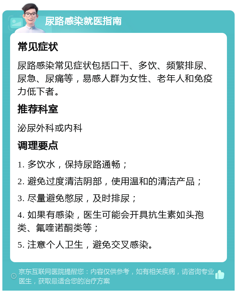 尿路感染就医指南 常见症状 尿路感染常见症状包括口干、多饮、频繁排尿、尿急、尿痛等，易感人群为女性、老年人和免疫力低下者。 推荐科室 泌尿外科或内科 调理要点 1. 多饮水，保持尿路通畅； 2. 避免过度清洁阴部，使用温和的清洁产品； 3. 尽量避免憋尿，及时排尿； 4. 如果有感染，医生可能会开具抗生素如头孢类、氟喹诺酮类等； 5. 注意个人卫生，避免交叉感染。