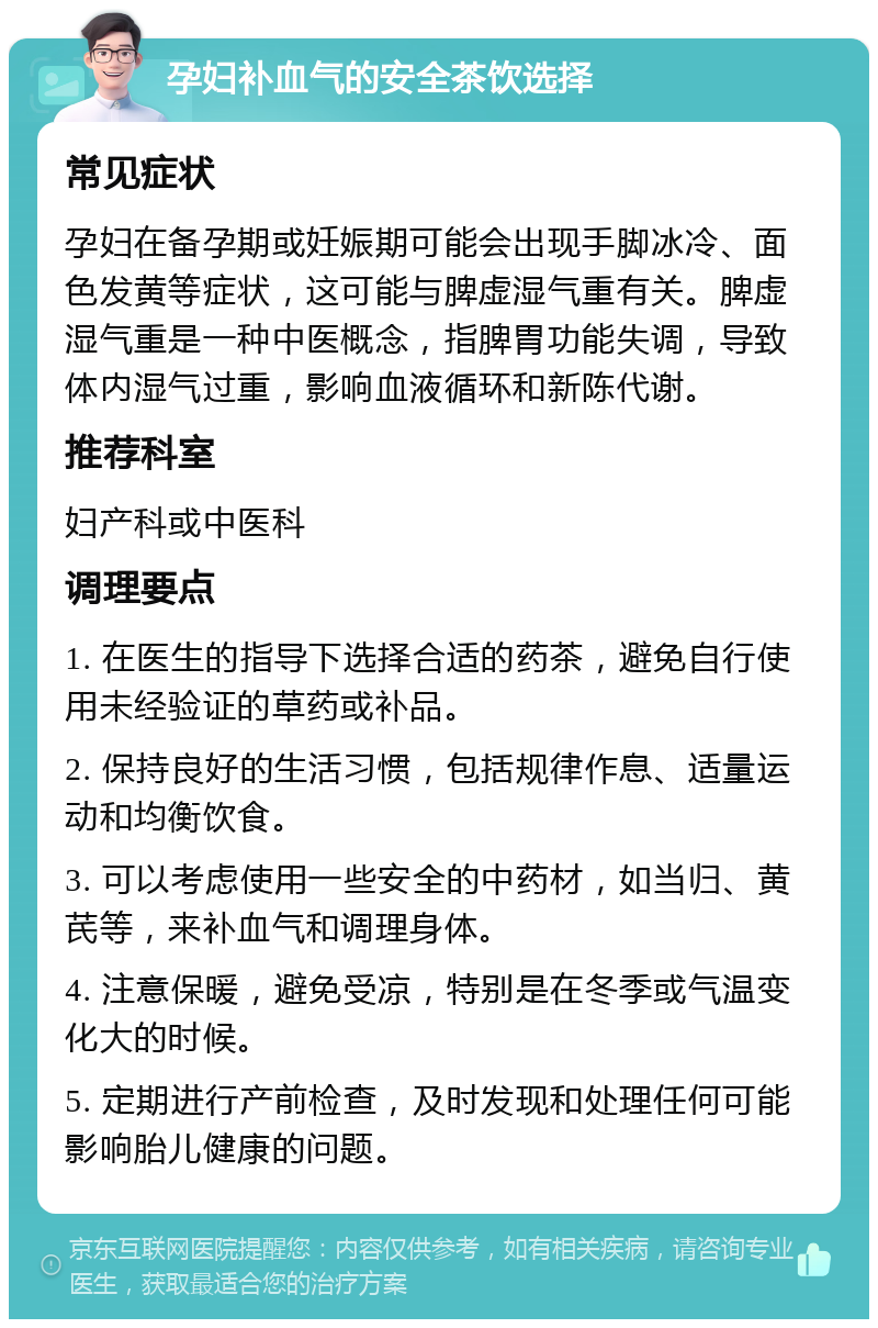 孕妇补血气的安全茶饮选择 常见症状 孕妇在备孕期或妊娠期可能会出现手脚冰冷、面色发黄等症状，这可能与脾虚湿气重有关。脾虚湿气重是一种中医概念，指脾胃功能失调，导致体内湿气过重，影响血液循环和新陈代谢。 推荐科室 妇产科或中医科 调理要点 1. 在医生的指导下选择合适的药茶，避免自行使用未经验证的草药或补品。 2. 保持良好的生活习惯，包括规律作息、适量运动和均衡饮食。 3. 可以考虑使用一些安全的中药材，如当归、黄芪等，来补血气和调理身体。 4. 注意保暖，避免受凉，特别是在冬季或气温变化大的时候。 5. 定期进行产前检查，及时发现和处理任何可能影响胎儿健康的问题。