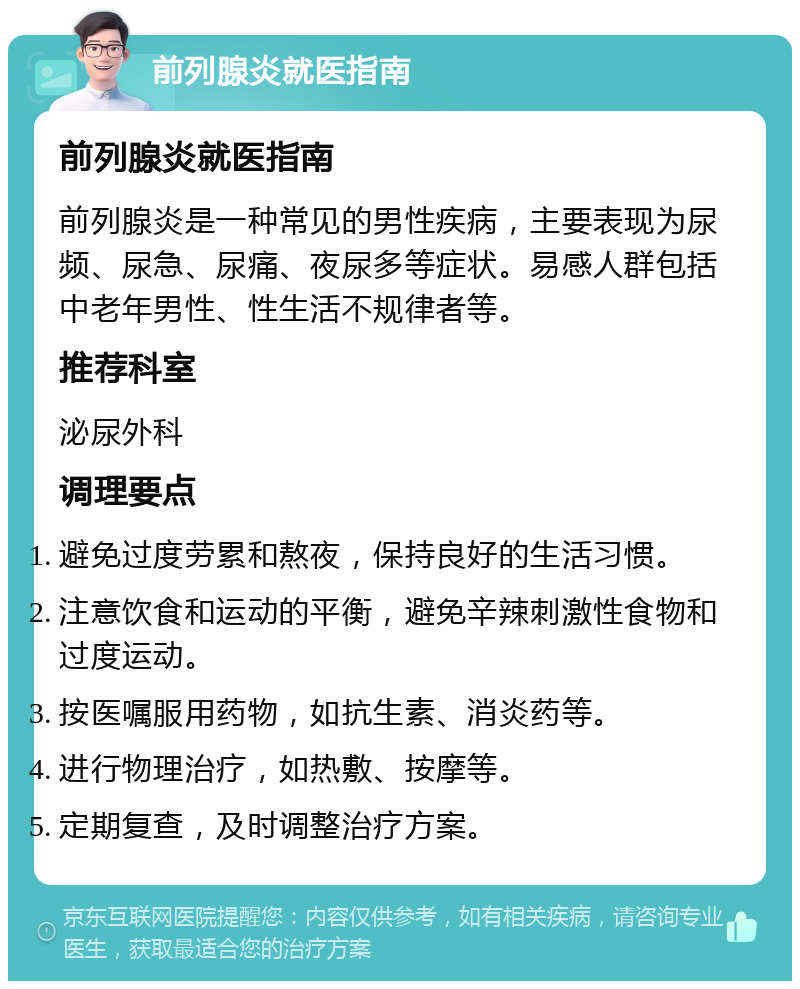 前列腺炎就医指南 前列腺炎就医指南 前列腺炎是一种常见的男性疾病，主要表现为尿频、尿急、尿痛、夜尿多等症状。易感人群包括中老年男性、性生活不规律者等。 推荐科室 泌尿外科 调理要点 避免过度劳累和熬夜，保持良好的生活习惯。 注意饮食和运动的平衡，避免辛辣刺激性食物和过度运动。 按医嘱服用药物，如抗生素、消炎药等。 进行物理治疗，如热敷、按摩等。 定期复查，及时调整治疗方案。