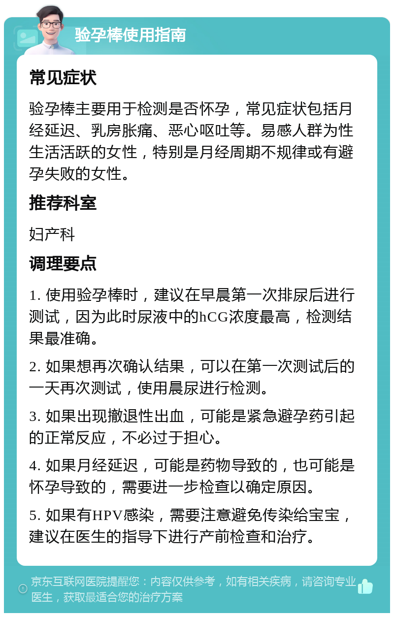 验孕棒使用指南 常见症状 验孕棒主要用于检测是否怀孕，常见症状包括月经延迟、乳房胀痛、恶心呕吐等。易感人群为性生活活跃的女性，特别是月经周期不规律或有避孕失败的女性。 推荐科室 妇产科 调理要点 1. 使用验孕棒时，建议在早晨第一次排尿后进行测试，因为此时尿液中的hCG浓度最高，检测结果最准确。 2. 如果想再次确认结果，可以在第一次测试后的一天再次测试，使用晨尿进行检测。 3. 如果出现撤退性出血，可能是紧急避孕药引起的正常反应，不必过于担心。 4. 如果月经延迟，可能是药物导致的，也可能是怀孕导致的，需要进一步检查以确定原因。 5. 如果有HPV感染，需要注意避免传染给宝宝，建议在医生的指导下进行产前检查和治疗。