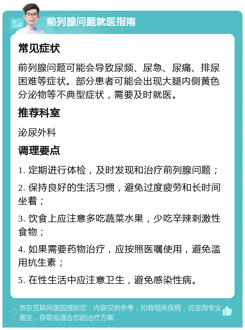 前列腺问题就医指南 常见症状 前列腺问题可能会导致尿频、尿急、尿痛、排尿困难等症状。部分患者可能会出现大腿内侧黄色分泌物等不典型症状，需要及时就医。 推荐科室 泌尿外科 调理要点 1. 定期进行体检，及时发现和治疗前列腺问题； 2. 保持良好的生活习惯，避免过度疲劳和长时间坐着； 3. 饮食上应注意多吃蔬菜水果，少吃辛辣刺激性食物； 4. 如果需要药物治疗，应按照医嘱使用，避免滥用抗生素； 5. 在性生活中应注意卫生，避免感染性病。