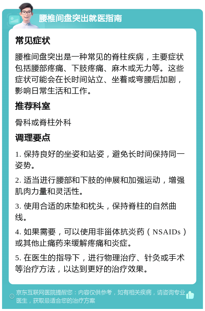 腰椎间盘突出就医指南 常见症状 腰椎间盘突出是一种常见的脊柱疾病，主要症状包括腰部疼痛、下肢疼痛、麻木或无力等。这些症状可能会在长时间站立、坐着或弯腰后加剧，影响日常生活和工作。 推荐科室 骨科或脊柱外科 调理要点 1. 保持良好的坐姿和站姿，避免长时间保持同一姿势。 2. 适当进行腰部和下肢的伸展和加强运动，增强肌肉力量和灵活性。 3. 使用合适的床垫和枕头，保持脊柱的自然曲线。 4. 如果需要，可以使用非甾体抗炎药（NSAIDs）或其他止痛药来缓解疼痛和炎症。 5. 在医生的指导下，进行物理治疗、针灸或手术等治疗方法，以达到更好的治疗效果。