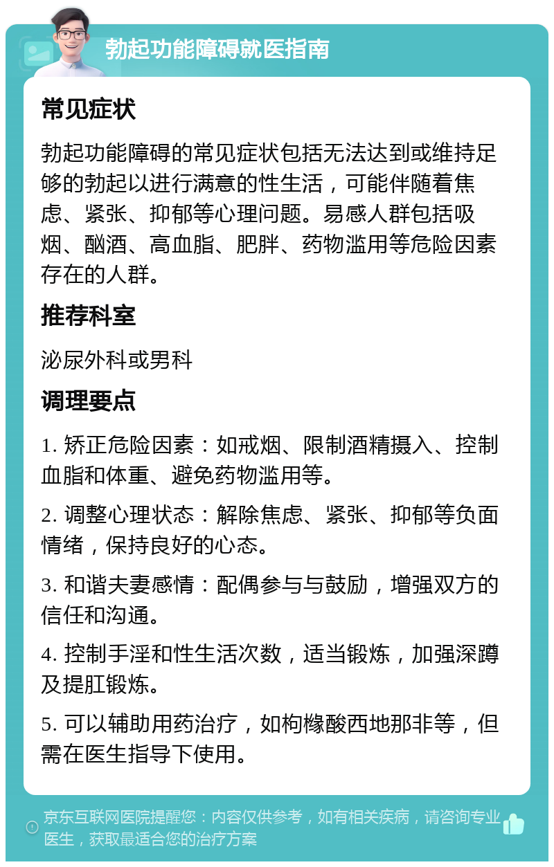 勃起功能障碍就医指南 常见症状 勃起功能障碍的常见症状包括无法达到或维持足够的勃起以进行满意的性生活，可能伴随着焦虑、紧张、抑郁等心理问题。易感人群包括吸烟、酗酒、高血脂、肥胖、药物滥用等危险因素存在的人群。 推荐科室 泌尿外科或男科 调理要点 1. 矫正危险因素：如戒烟、限制酒精摄入、控制血脂和体重、避免药物滥用等。 2. 调整心理状态：解除焦虑、紧张、抑郁等负面情绪，保持良好的心态。 3. 和谐夫妻感情：配偶参与与鼓励，增强双方的信任和沟通。 4. 控制手淫和性生活次数，适当锻炼，加强深蹲及提肛锻炼。 5. 可以辅助用药治疗，如枸橼酸西地那非等，但需在医生指导下使用。