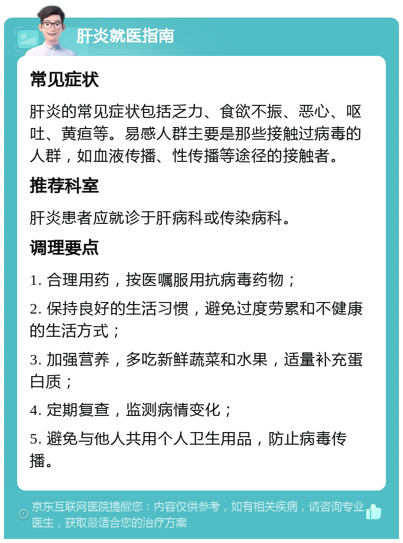 肝炎就医指南 常见症状 肝炎的常见症状包括乏力、食欲不振、恶心、呕吐、黄疸等。易感人群主要是那些接触过病毒的人群，如血液传播、性传播等途径的接触者。 推荐科室 肝炎患者应就诊于肝病科或传染病科。 调理要点 1. 合理用药，按医嘱服用抗病毒药物； 2. 保持良好的生活习惯，避免过度劳累和不健康的生活方式； 3. 加强营养，多吃新鲜蔬菜和水果，适量补充蛋白质； 4. 定期复查，监测病情变化； 5. 避免与他人共用个人卫生用品，防止病毒传播。