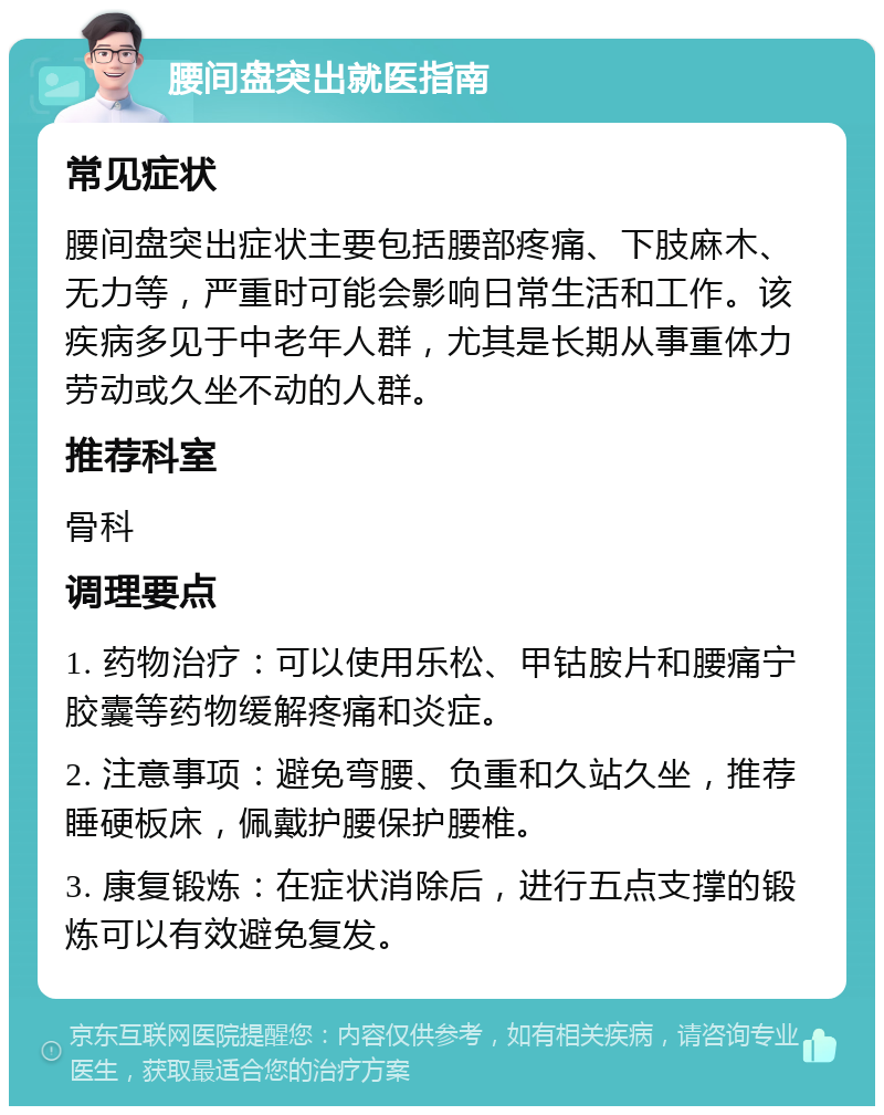 腰间盘突出就医指南 常见症状 腰间盘突出症状主要包括腰部疼痛、下肢麻木、无力等，严重时可能会影响日常生活和工作。该疾病多见于中老年人群，尤其是长期从事重体力劳动或久坐不动的人群。 推荐科室 骨科 调理要点 1. 药物治疗：可以使用乐松、甲钴胺片和腰痛宁胶囊等药物缓解疼痛和炎症。 2. 注意事项：避免弯腰、负重和久站久坐，推荐睡硬板床，佩戴护腰保护腰椎。 3. 康复锻炼：在症状消除后，进行五点支撑的锻炼可以有效避免复发。