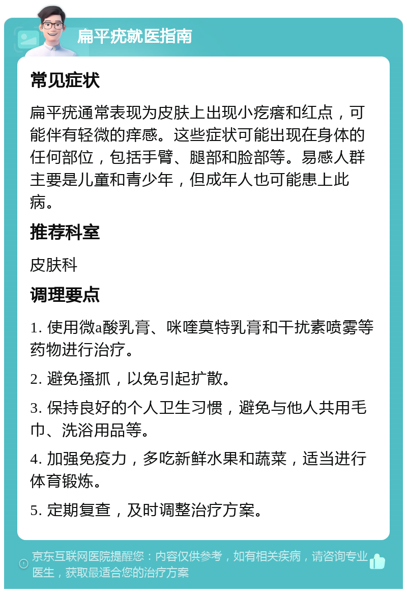 扁平疣就医指南 常见症状 扁平疣通常表现为皮肤上出现小疙瘩和红点，可能伴有轻微的痒感。这些症状可能出现在身体的任何部位，包括手臂、腿部和脸部等。易感人群主要是儿童和青少年，但成年人也可能患上此病。 推荐科室 皮肤科 调理要点 1. 使用微a酸乳膏、咪喹莫特乳膏和干扰素喷雾等药物进行治疗。 2. 避免搔抓，以免引起扩散。 3. 保持良好的个人卫生习惯，避免与他人共用毛巾、洗浴用品等。 4. 加强免疫力，多吃新鲜水果和蔬菜，适当进行体育锻炼。 5. 定期复查，及时调整治疗方案。