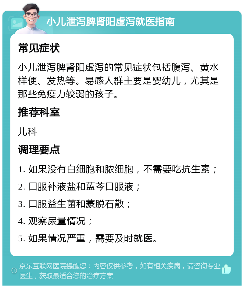 小儿泄泻脾肾阳虚泻就医指南 常见症状 小儿泄泻脾肾阳虚泻的常见症状包括腹泻、黄水样便、发热等。易感人群主要是婴幼儿，尤其是那些免疫力较弱的孩子。 推荐科室 儿科 调理要点 1. 如果没有白细胞和脓细胞，不需要吃抗生素； 2. 口服补液盐和蓝芩口服液； 3. 口服益生菌和蒙脱石散； 4. 观察尿量情况； 5. 如果情况严重，需要及时就医。