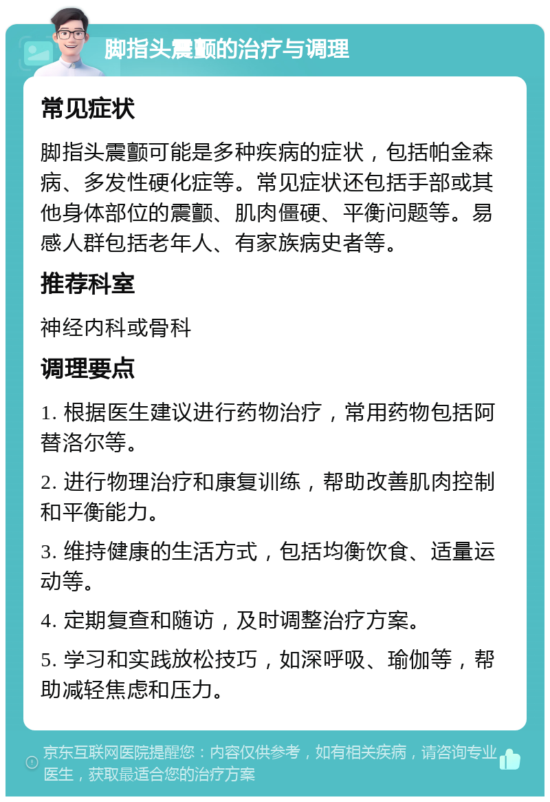 脚指头震颤的治疗与调理 常见症状 脚指头震颤可能是多种疾病的症状，包括帕金森病、多发性硬化症等。常见症状还包括手部或其他身体部位的震颤、肌肉僵硬、平衡问题等。易感人群包括老年人、有家族病史者等。 推荐科室 神经内科或骨科 调理要点 1. 根据医生建议进行药物治疗，常用药物包括阿替洛尔等。 2. 进行物理治疗和康复训练，帮助改善肌肉控制和平衡能力。 3. 维持健康的生活方式，包括均衡饮食、适量运动等。 4. 定期复查和随访，及时调整治疗方案。 5. 学习和实践放松技巧，如深呼吸、瑜伽等，帮助减轻焦虑和压力。