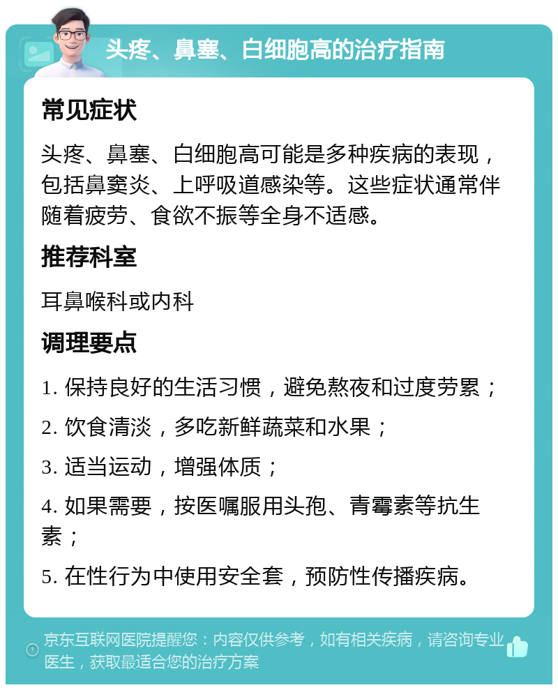 头疼、鼻塞、白细胞高的治疗指南 常见症状 头疼、鼻塞、白细胞高可能是多种疾病的表现，包括鼻窦炎、上呼吸道感染等。这些症状通常伴随着疲劳、食欲不振等全身不适感。 推荐科室 耳鼻喉科或内科 调理要点 1. 保持良好的生活习惯，避免熬夜和过度劳累； 2. 饮食清淡，多吃新鲜蔬菜和水果； 3. 适当运动，增强体质； 4. 如果需要，按医嘱服用头孢、青霉素等抗生素； 5. 在性行为中使用安全套，预防性传播疾病。