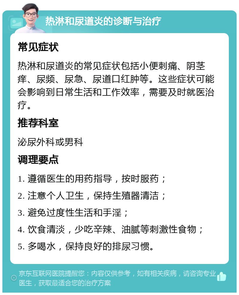 热淋和尿道炎的诊断与治疗 常见症状 热淋和尿道炎的常见症状包括小便刺痛、阴茎痒、尿频、尿急、尿道口红肿等。这些症状可能会影响到日常生活和工作效率，需要及时就医治疗。 推荐科室 泌尿外科或男科 调理要点 1. 遵循医生的用药指导，按时服药； 2. 注意个人卫生，保持生殖器清洁； 3. 避免过度性生活和手淫； 4. 饮食清淡，少吃辛辣、油腻等刺激性食物； 5. 多喝水，保持良好的排尿习惯。