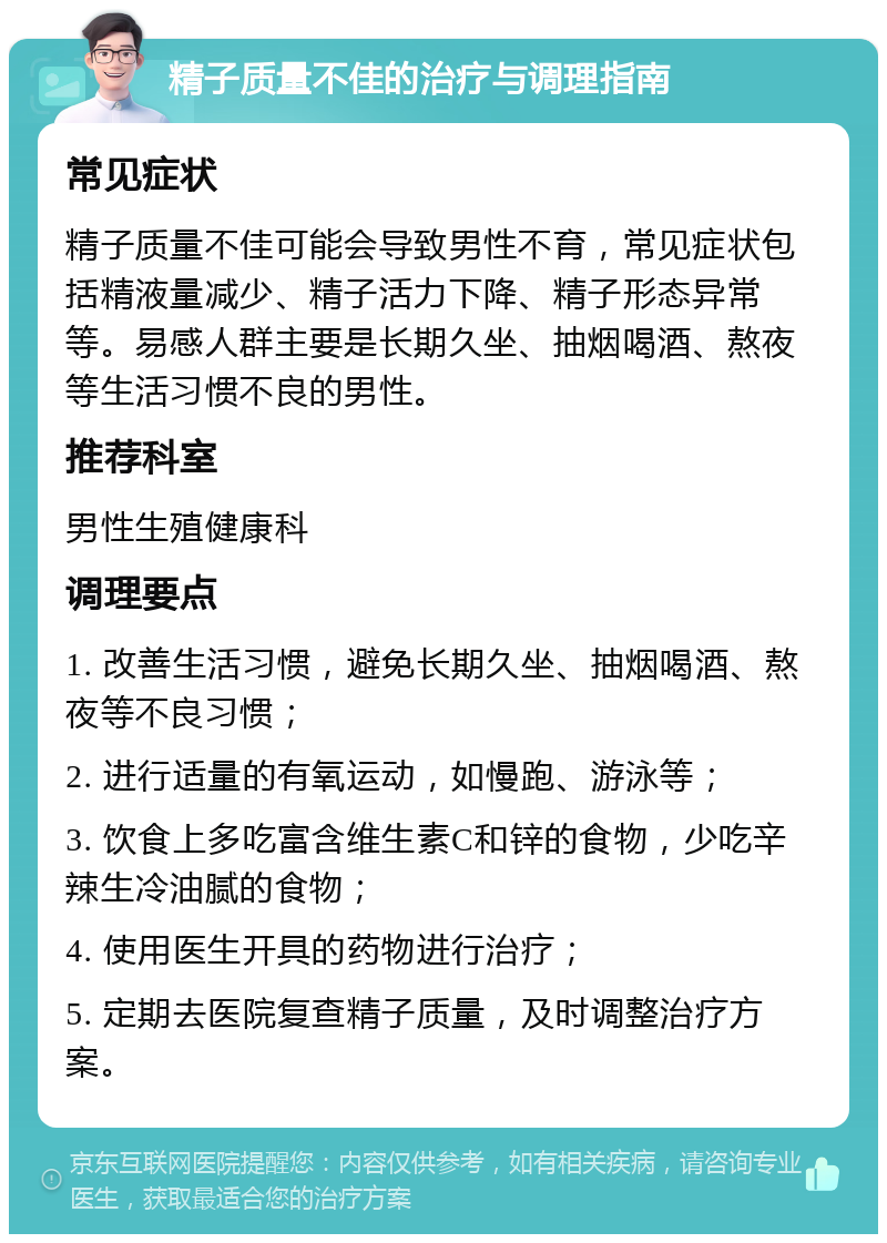 精子质量不佳的治疗与调理指南 常见症状 精子质量不佳可能会导致男性不育，常见症状包括精液量减少、精子活力下降、精子形态异常等。易感人群主要是长期久坐、抽烟喝酒、熬夜等生活习惯不良的男性。 推荐科室 男性生殖健康科 调理要点 1. 改善生活习惯，避免长期久坐、抽烟喝酒、熬夜等不良习惯； 2. 进行适量的有氧运动，如慢跑、游泳等； 3. 饮食上多吃富含维生素C和锌的食物，少吃辛辣生冷油腻的食物； 4. 使用医生开具的药物进行治疗； 5. 定期去医院复查精子质量，及时调整治疗方案。