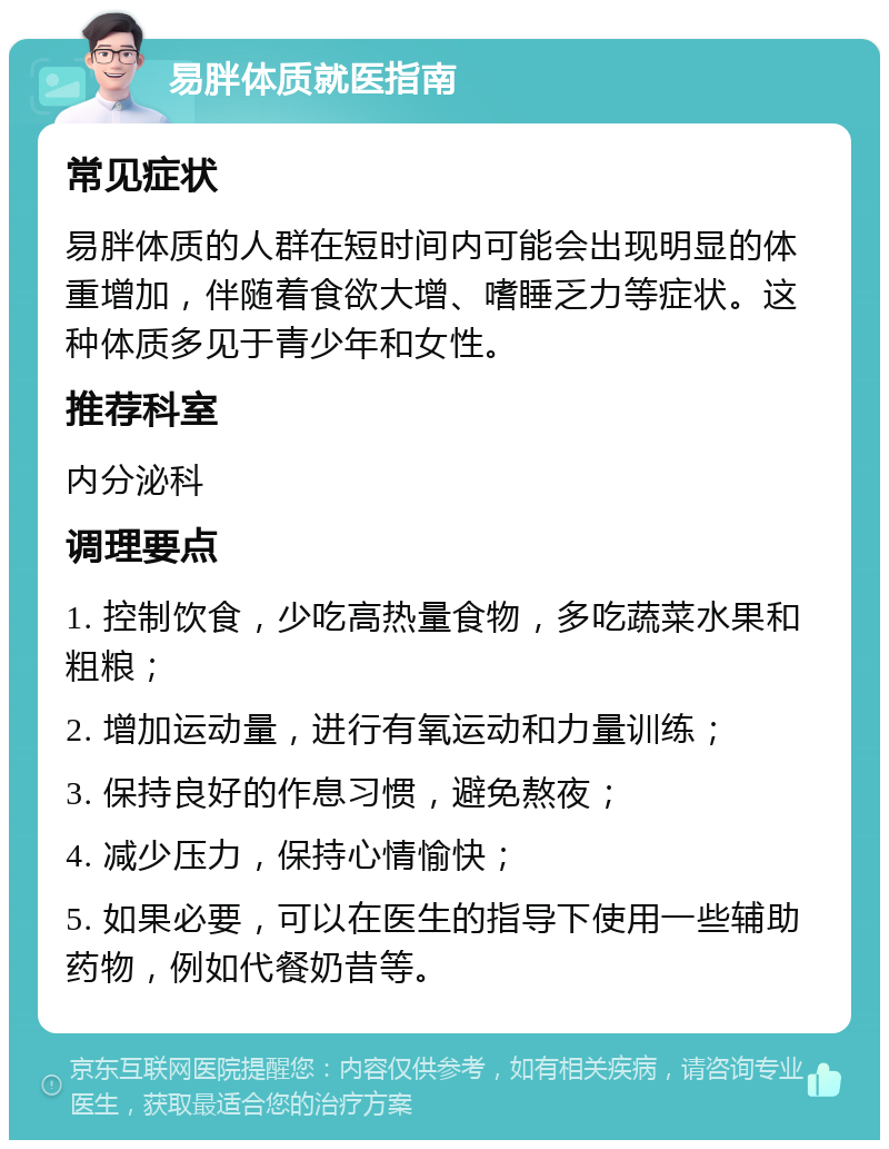 易胖体质就医指南 常见症状 易胖体质的人群在短时间内可能会出现明显的体重增加，伴随着食欲大增、嗜睡乏力等症状。这种体质多见于青少年和女性。 推荐科室 内分泌科 调理要点 1. 控制饮食，少吃高热量食物，多吃蔬菜水果和粗粮； 2. 增加运动量，进行有氧运动和力量训练； 3. 保持良好的作息习惯，避免熬夜； 4. 减少压力，保持心情愉快； 5. 如果必要，可以在医生的指导下使用一些辅助药物，例如代餐奶昔等。