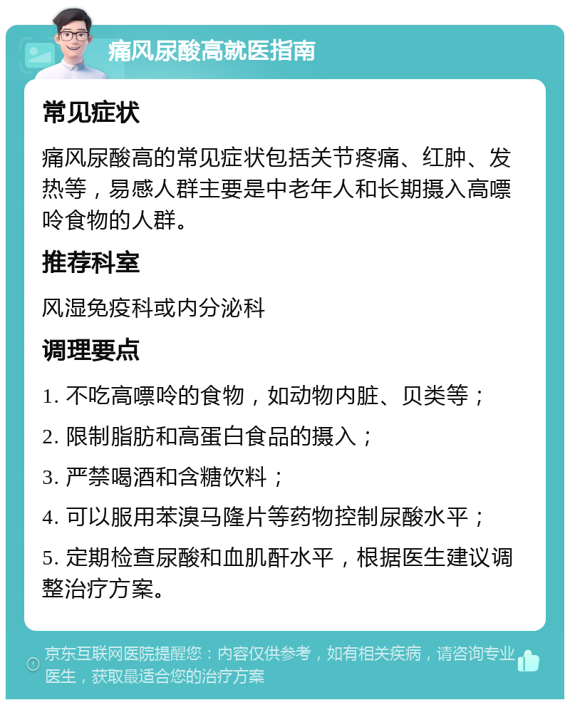 痛风尿酸高就医指南 常见症状 痛风尿酸高的常见症状包括关节疼痛、红肿、发热等，易感人群主要是中老年人和长期摄入高嘌呤食物的人群。 推荐科室 风湿免疫科或内分泌科 调理要点 1. 不吃高嘌呤的食物，如动物内脏、贝类等； 2. 限制脂肪和高蛋白食品的摄入； 3. 严禁喝酒和含糖饮料； 4. 可以服用苯溴马隆片等药物控制尿酸水平； 5. 定期检查尿酸和血肌酐水平，根据医生建议调整治疗方案。