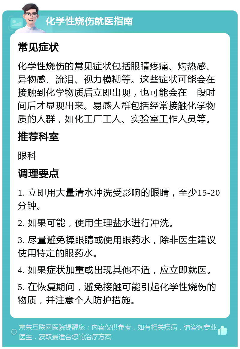 化学性烧伤就医指南 常见症状 化学性烧伤的常见症状包括眼睛疼痛、灼热感、异物感、流泪、视力模糊等。这些症状可能会在接触到化学物质后立即出现，也可能会在一段时间后才显现出来。易感人群包括经常接触化学物质的人群，如化工厂工人、实验室工作人员等。 推荐科室 眼科 调理要点 1. 立即用大量清水冲洗受影响的眼睛，至少15-20分钟。 2. 如果可能，使用生理盐水进行冲洗。 3. 尽量避免揉眼睛或使用眼药水，除非医生建议使用特定的眼药水。 4. 如果症状加重或出现其他不适，应立即就医。 5. 在恢复期间，避免接触可能引起化学性烧伤的物质，并注意个人防护措施。