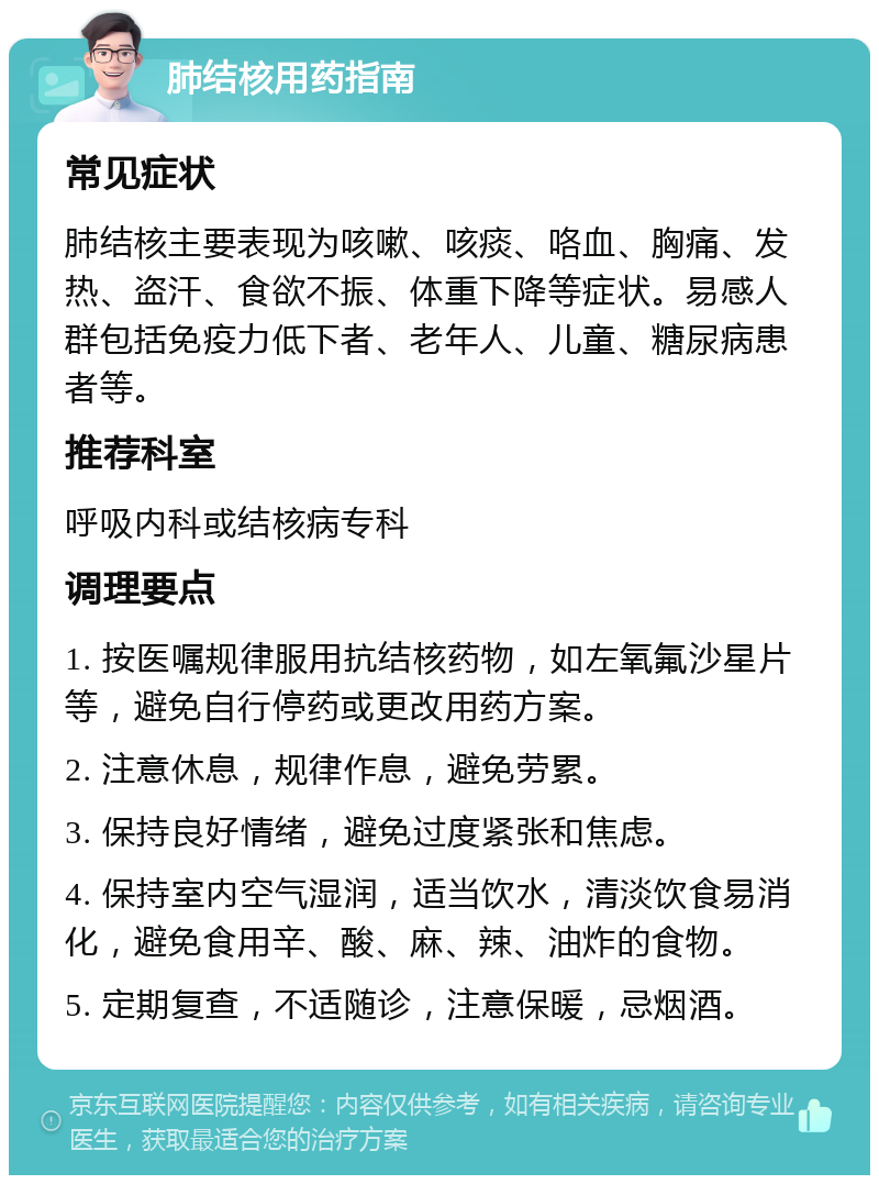 肺结核用药指南 常见症状 肺结核主要表现为咳嗽、咳痰、咯血、胸痛、发热、盗汗、食欲不振、体重下降等症状。易感人群包括免疫力低下者、老年人、儿童、糖尿病患者等。 推荐科室 呼吸内科或结核病专科 调理要点 1. 按医嘱规律服用抗结核药物，如左氧氟沙星片等，避免自行停药或更改用药方案。 2. 注意休息，规律作息，避免劳累。 3. 保持良好情绪，避免过度紧张和焦虑。 4. 保持室内空气湿润，适当饮水，清淡饮食易消化，避免食用辛、酸、麻、辣、油炸的食物。 5. 定期复查，不适随诊，注意保暖，忌烟酒。