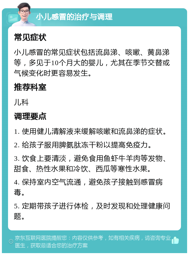 小儿感冒的治疗与调理 常见症状 小儿感冒的常见症状包括流鼻涕、咳嗽、黄鼻涕等，多见于10个月大的婴儿，尤其在季节交替或气候变化时更容易发生。 推荐科室 儿科 调理要点 1. 使用健儿清解液来缓解咳嗽和流鼻涕的症状。 2. 给孩子服用脾氨肽冻干粉以提高免疫力。 3. 饮食上要清淡，避免食用鱼虾牛羊肉等发物、甜食、热性水果和冷饮、西瓜等寒性水果。 4. 保持室内空气流通，避免孩子接触到感冒病毒。 5. 定期带孩子进行体检，及时发现和处理健康问题。