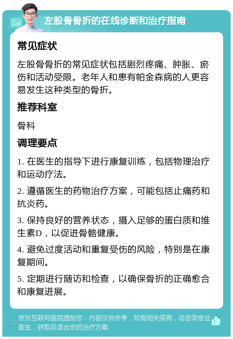 左股骨骨折的在线诊断和治疗指南 常见症状 左股骨骨折的常见症状包括剧烈疼痛、肿胀、瘀伤和活动受限。老年人和患有帕金森病的人更容易发生这种类型的骨折。 推荐科室 骨科 调理要点 1. 在医生的指导下进行康复训练，包括物理治疗和运动疗法。 2. 遵循医生的药物治疗方案，可能包括止痛药和抗炎药。 3. 保持良好的营养状态，摄入足够的蛋白质和维生素D，以促进骨骼健康。 4. 避免过度活动和重复受伤的风险，特别是在康复期间。 5. 定期进行随访和检查，以确保骨折的正确愈合和康复进展。