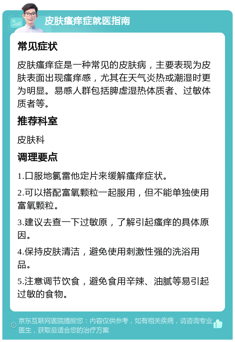 皮肤瘙痒症就医指南 常见症状 皮肤瘙痒症是一种常见的皮肤病，主要表现为皮肤表面出现瘙痒感，尤其在天气炎热或潮湿时更为明显。易感人群包括脾虚湿热体质者、过敏体质者等。 推荐科室 皮肤科 调理要点 1.口服地氯雷他定片来缓解瘙痒症状。 2.可以搭配富氧颗粒一起服用，但不能单独使用富氧颗粒。 3.建议去查一下过敏原，了解引起瘙痒的具体原因。 4.保持皮肤清洁，避免使用刺激性强的洗浴用品。 5.注意调节饮食，避免食用辛辣、油腻等易引起过敏的食物。