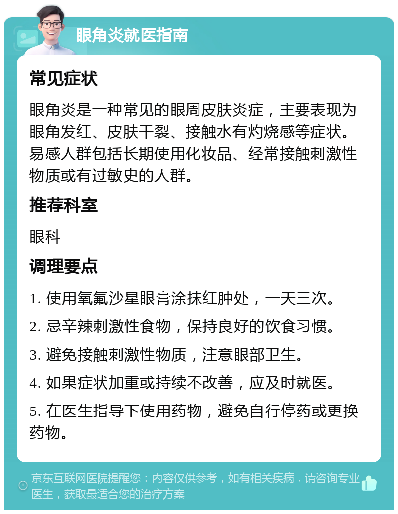 眼角炎就医指南 常见症状 眼角炎是一种常见的眼周皮肤炎症，主要表现为眼角发红、皮肤干裂、接触水有灼烧感等症状。易感人群包括长期使用化妆品、经常接触刺激性物质或有过敏史的人群。 推荐科室 眼科 调理要点 1. 使用氧氟沙星眼膏涂抹红肿处，一天三次。 2. 忌辛辣刺激性食物，保持良好的饮食习惯。 3. 避免接触刺激性物质，注意眼部卫生。 4. 如果症状加重或持续不改善，应及时就医。 5. 在医生指导下使用药物，避免自行停药或更换药物。