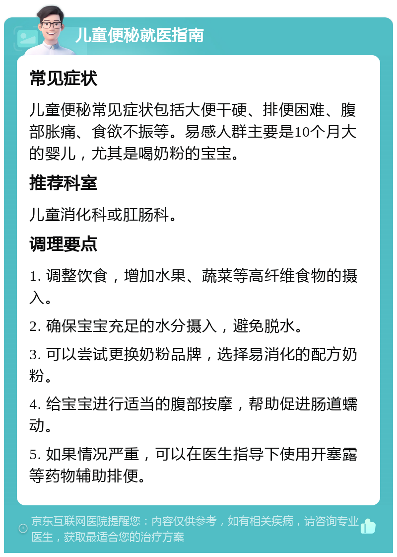 儿童便秘就医指南 常见症状 儿童便秘常见症状包括大便干硬、排便困难、腹部胀痛、食欲不振等。易感人群主要是10个月大的婴儿，尤其是喝奶粉的宝宝。 推荐科室 儿童消化科或肛肠科。 调理要点 1. 调整饮食，增加水果、蔬菜等高纤维食物的摄入。 2. 确保宝宝充足的水分摄入，避免脱水。 3. 可以尝试更换奶粉品牌，选择易消化的配方奶粉。 4. 给宝宝进行适当的腹部按摩，帮助促进肠道蠕动。 5. 如果情况严重，可以在医生指导下使用开塞露等药物辅助排便。