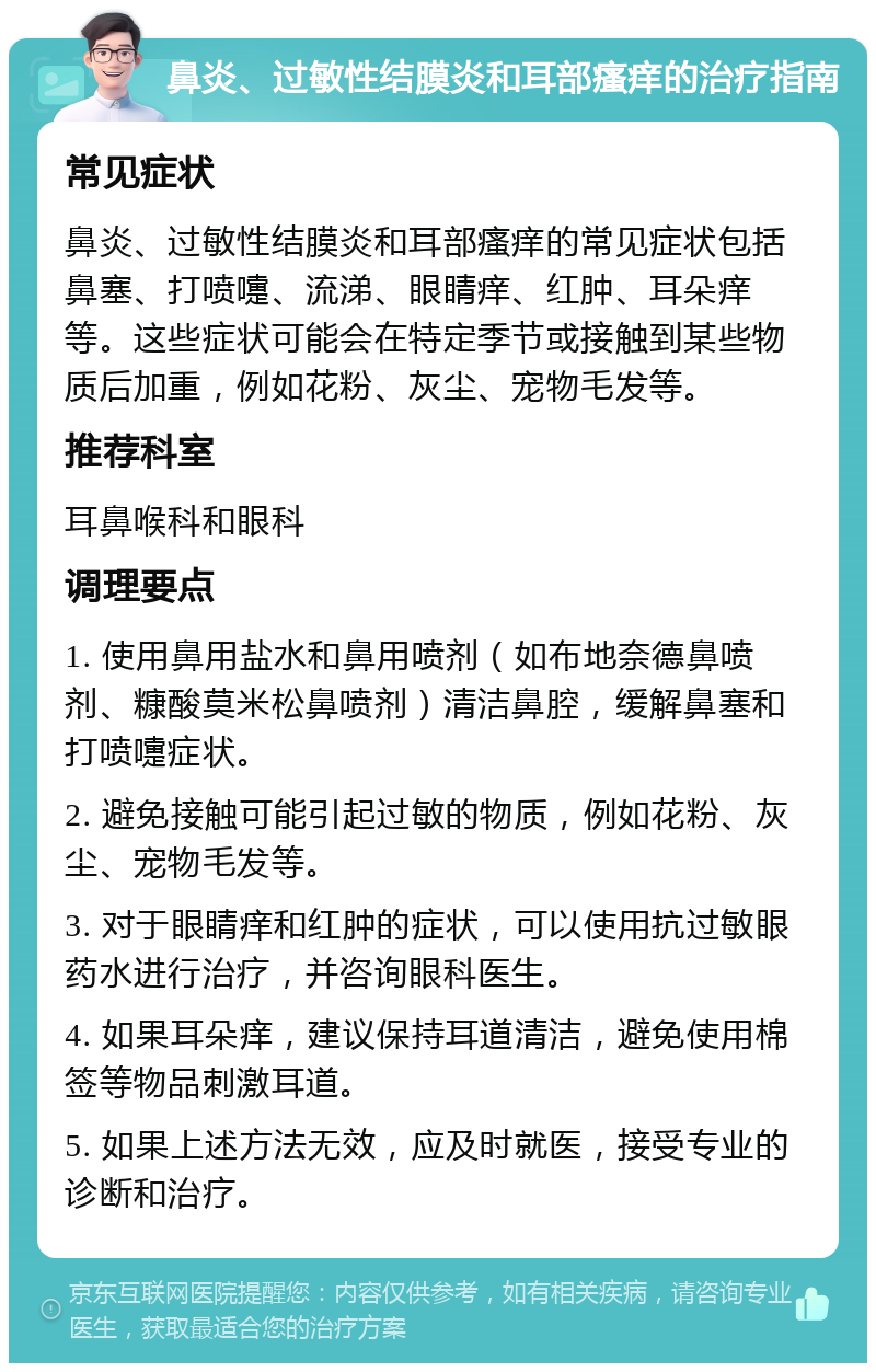 鼻炎、过敏性结膜炎和耳部瘙痒的治疗指南 常见症状 鼻炎、过敏性结膜炎和耳部瘙痒的常见症状包括鼻塞、打喷嚏、流涕、眼睛痒、红肿、耳朵痒等。这些症状可能会在特定季节或接触到某些物质后加重，例如花粉、灰尘、宠物毛发等。 推荐科室 耳鼻喉科和眼科 调理要点 1. 使用鼻用盐水和鼻用喷剂（如布地奈德鼻喷剂、糠酸莫米松鼻喷剂）清洁鼻腔，缓解鼻塞和打喷嚏症状。 2. 避免接触可能引起过敏的物质，例如花粉、灰尘、宠物毛发等。 3. 对于眼睛痒和红肿的症状，可以使用抗过敏眼药水进行治疗，并咨询眼科医生。 4. 如果耳朵痒，建议保持耳道清洁，避免使用棉签等物品刺激耳道。 5. 如果上述方法无效，应及时就医，接受专业的诊断和治疗。