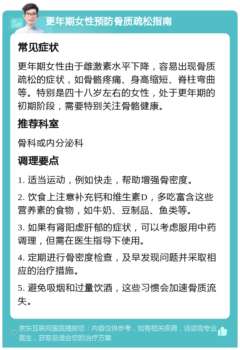 更年期女性预防骨质疏松指南 常见症状 更年期女性由于雌激素水平下降，容易出现骨质疏松的症状，如骨骼疼痛、身高缩短、脊柱弯曲等。特别是四十八岁左右的女性，处于更年期的初期阶段，需要特别关注骨骼健康。 推荐科室 骨科或内分泌科 调理要点 1. 适当运动，例如快走，帮助增强骨密度。 2. 饮食上注意补充钙和维生素D，多吃富含这些营养素的食物，如牛奶、豆制品、鱼类等。 3. 如果有肾阳虚肝郁的症状，可以考虑服用中药调理，但需在医生指导下使用。 4. 定期进行骨密度检查，及早发现问题并采取相应的治疗措施。 5. 避免吸烟和过量饮酒，这些习惯会加速骨质流失。