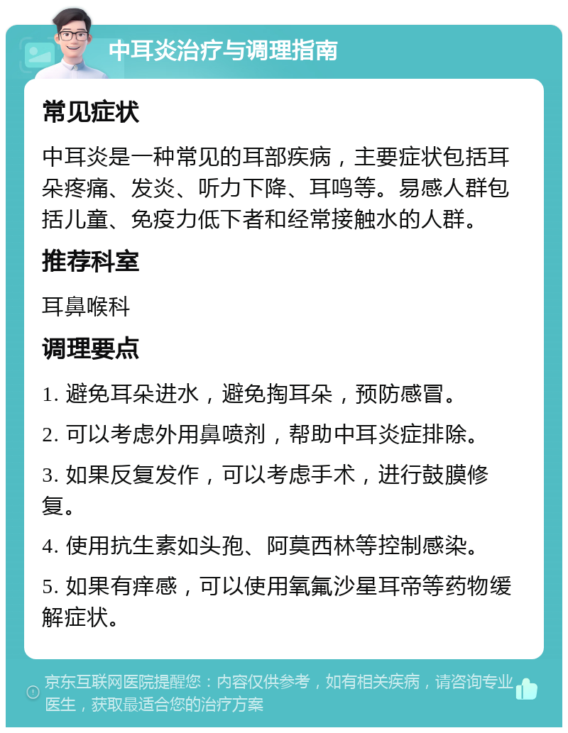 中耳炎治疗与调理指南 常见症状 中耳炎是一种常见的耳部疾病，主要症状包括耳朵疼痛、发炎、听力下降、耳鸣等。易感人群包括儿童、免疫力低下者和经常接触水的人群。 推荐科室 耳鼻喉科 调理要点 1. 避免耳朵进水，避免掏耳朵，预防感冒。 2. 可以考虑外用鼻喷剂，帮助中耳炎症排除。 3. 如果反复发作，可以考虑手术，进行鼓膜修复。 4. 使用抗生素如头孢、阿莫西林等控制感染。 5. 如果有痒感，可以使用氧氟沙星耳帝等药物缓解症状。