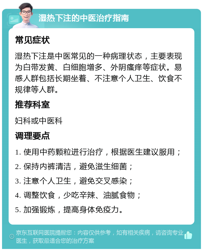 湿热下注的中医治疗指南 常见症状 湿热下注是中医常见的一种病理状态，主要表现为白带发黄、白细胞增多、外阴瘙痒等症状。易感人群包括长期坐着、不注意个人卫生、饮食不规律等人群。 推荐科室 妇科或中医科 调理要点 1. 使用中药颗粒进行治疗，根据医生建议服用； 2. 保持内裤清洁，避免滋生细菌； 3. 注意个人卫生，避免交叉感染； 4. 调整饮食，少吃辛辣、油腻食物； 5. 加强锻炼，提高身体免疫力。