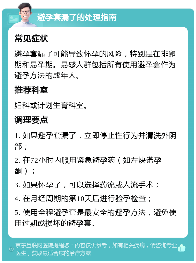 避孕套漏了的处理指南 常见症状 避孕套漏了可能导致怀孕的风险，特别是在排卵期和易孕期。易感人群包括所有使用避孕套作为避孕方法的成年人。 推荐科室 妇科或计划生育科室。 调理要点 1. 如果避孕套漏了，立即停止性行为并清洗外阴部； 2. 在72小时内服用紧急避孕药（如左炔诺孕酮）； 3. 如果怀孕了，可以选择药流或人流手术； 4. 在月经周期的第10天后进行验孕检查； 5. 使用全程避孕套是最安全的避孕方法，避免使用过期或损坏的避孕套。