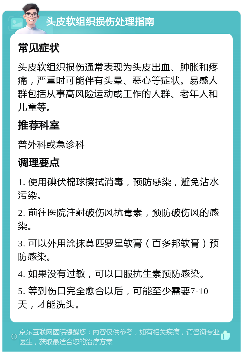 头皮软组织损伤处理指南 常见症状 头皮软组织损伤通常表现为头皮出血、肿胀和疼痛，严重时可能伴有头晕、恶心等症状。易感人群包括从事高风险运动或工作的人群、老年人和儿童等。 推荐科室 普外科或急诊科 调理要点 1. 使用碘伏棉球擦拭消毒，预防感染，避免沾水污染。 2. 前往医院注射破伤风抗毒素，预防破伤风的感染。 3. 可以外用涂抹莫匹罗星软膏（百多邦软膏）预防感染。 4. 如果没有过敏，可以口服抗生素预防感染。 5. 等到伤口完全愈合以后，可能至少需要7-10天，才能洗头。