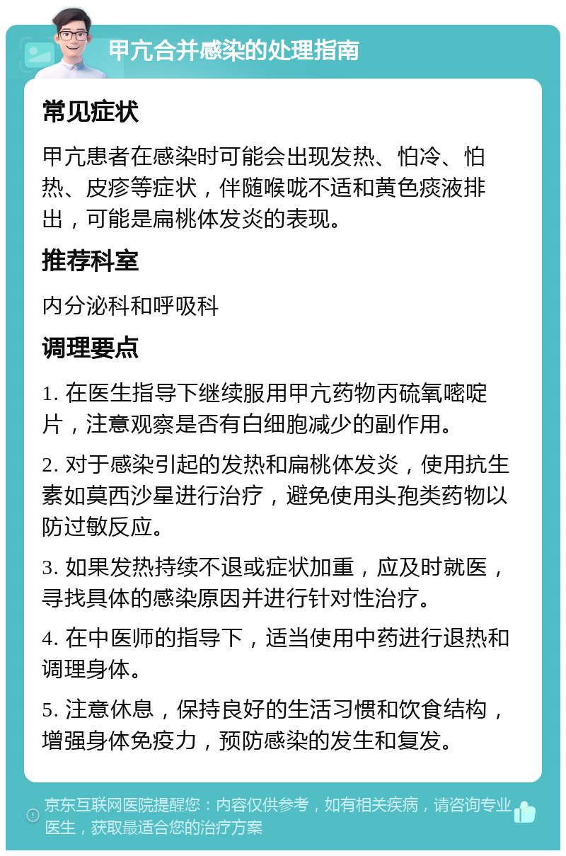 甲亢合并感染的处理指南 常见症状 甲亢患者在感染时可能会出现发热、怕冷、怕热、皮疹等症状，伴随喉咙不适和黄色痰液排出，可能是扁桃体发炎的表现。 推荐科室 内分泌科和呼吸科 调理要点 1. 在医生指导下继续服用甲亢药物丙硫氧嘧啶片，注意观察是否有白细胞减少的副作用。 2. 对于感染引起的发热和扁桃体发炎，使用抗生素如莫西沙星进行治疗，避免使用头孢类药物以防过敏反应。 3. 如果发热持续不退或症状加重，应及时就医，寻找具体的感染原因并进行针对性治疗。 4. 在中医师的指导下，适当使用中药进行退热和调理身体。 5. 注意休息，保持良好的生活习惯和饮食结构，增强身体免疫力，预防感染的发生和复发。