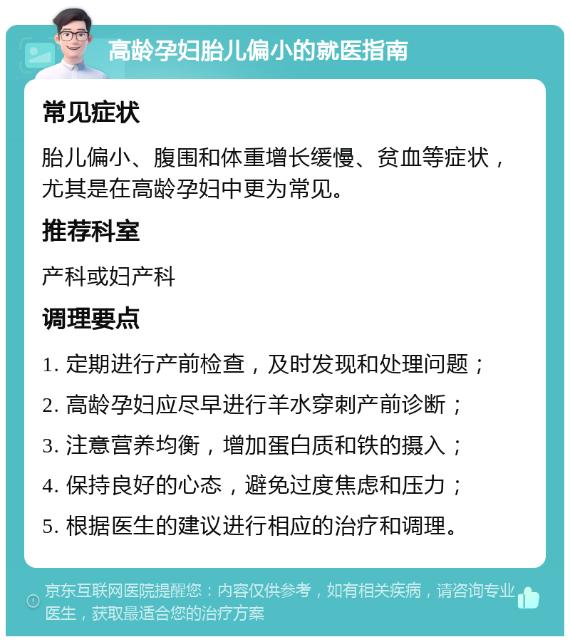 高龄孕妇胎儿偏小的就医指南 常见症状 胎儿偏小、腹围和体重增长缓慢、贫血等症状，尤其是在高龄孕妇中更为常见。 推荐科室 产科或妇产科 调理要点 1. 定期进行产前检查，及时发现和处理问题； 2. 高龄孕妇应尽早进行羊水穿刺产前诊断； 3. 注意营养均衡，增加蛋白质和铁的摄入； 4. 保持良好的心态，避免过度焦虑和压力； 5. 根据医生的建议进行相应的治疗和调理。