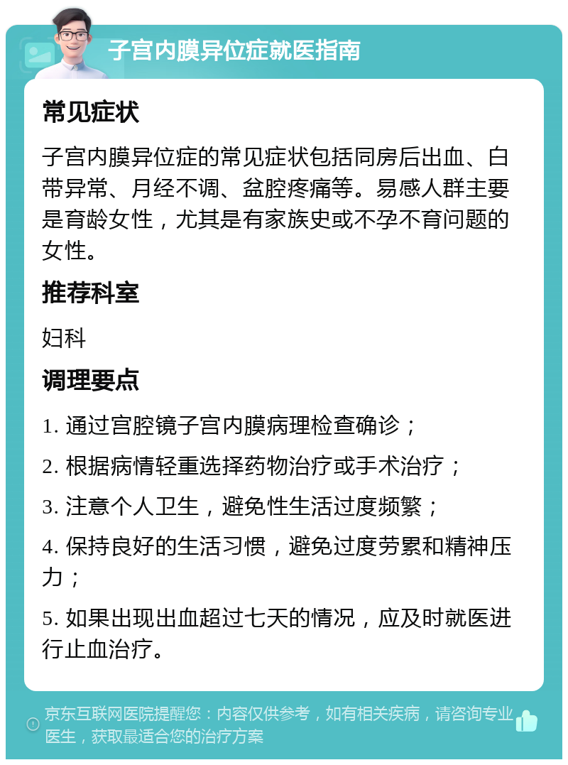 子宫内膜异位症就医指南 常见症状 子宫内膜异位症的常见症状包括同房后出血、白带异常、月经不调、盆腔疼痛等。易感人群主要是育龄女性，尤其是有家族史或不孕不育问题的女性。 推荐科室 妇科 调理要点 1. 通过宫腔镜子宫内膜病理检查确诊； 2. 根据病情轻重选择药物治疗或手术治疗； 3. 注意个人卫生，避免性生活过度频繁； 4. 保持良好的生活习惯，避免过度劳累和精神压力； 5. 如果出现出血超过七天的情况，应及时就医进行止血治疗。