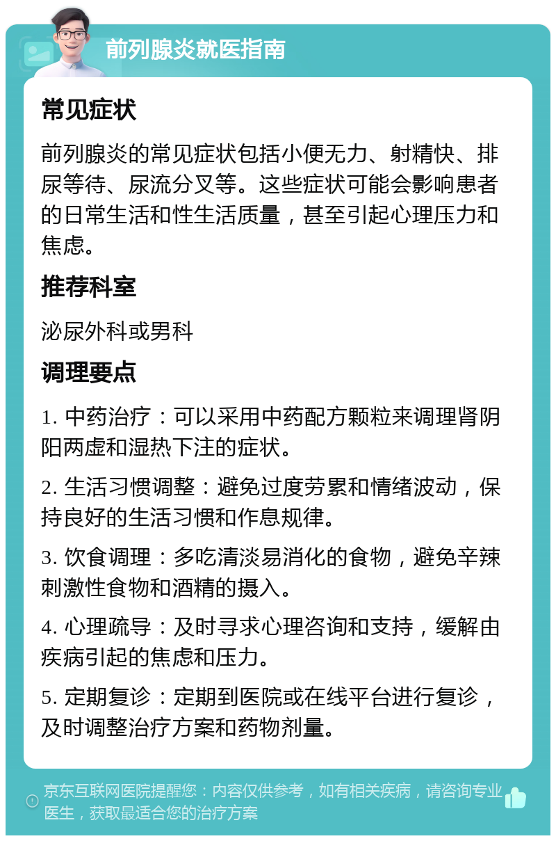 前列腺炎就医指南 常见症状 前列腺炎的常见症状包括小便无力、射精快、排尿等待、尿流分叉等。这些症状可能会影响患者的日常生活和性生活质量，甚至引起心理压力和焦虑。 推荐科室 泌尿外科或男科 调理要点 1. 中药治疗：可以采用中药配方颗粒来调理肾阴阳两虚和湿热下注的症状。 2. 生活习惯调整：避免过度劳累和情绪波动，保持良好的生活习惯和作息规律。 3. 饮食调理：多吃清淡易消化的食物，避免辛辣刺激性食物和酒精的摄入。 4. 心理疏导：及时寻求心理咨询和支持，缓解由疾病引起的焦虑和压力。 5. 定期复诊：定期到医院或在线平台进行复诊，及时调整治疗方案和药物剂量。