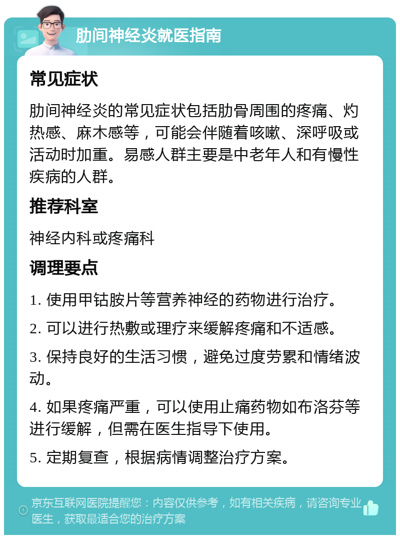 肋间神经炎就医指南 常见症状 肋间神经炎的常见症状包括肋骨周围的疼痛、灼热感、麻木感等，可能会伴随着咳嗽、深呼吸或活动时加重。易感人群主要是中老年人和有慢性疾病的人群。 推荐科室 神经内科或疼痛科 调理要点 1. 使用甲钴胺片等营养神经的药物进行治疗。 2. 可以进行热敷或理疗来缓解疼痛和不适感。 3. 保持良好的生活习惯，避免过度劳累和情绪波动。 4. 如果疼痛严重，可以使用止痛药物如布洛芬等进行缓解，但需在医生指导下使用。 5. 定期复查，根据病情调整治疗方案。