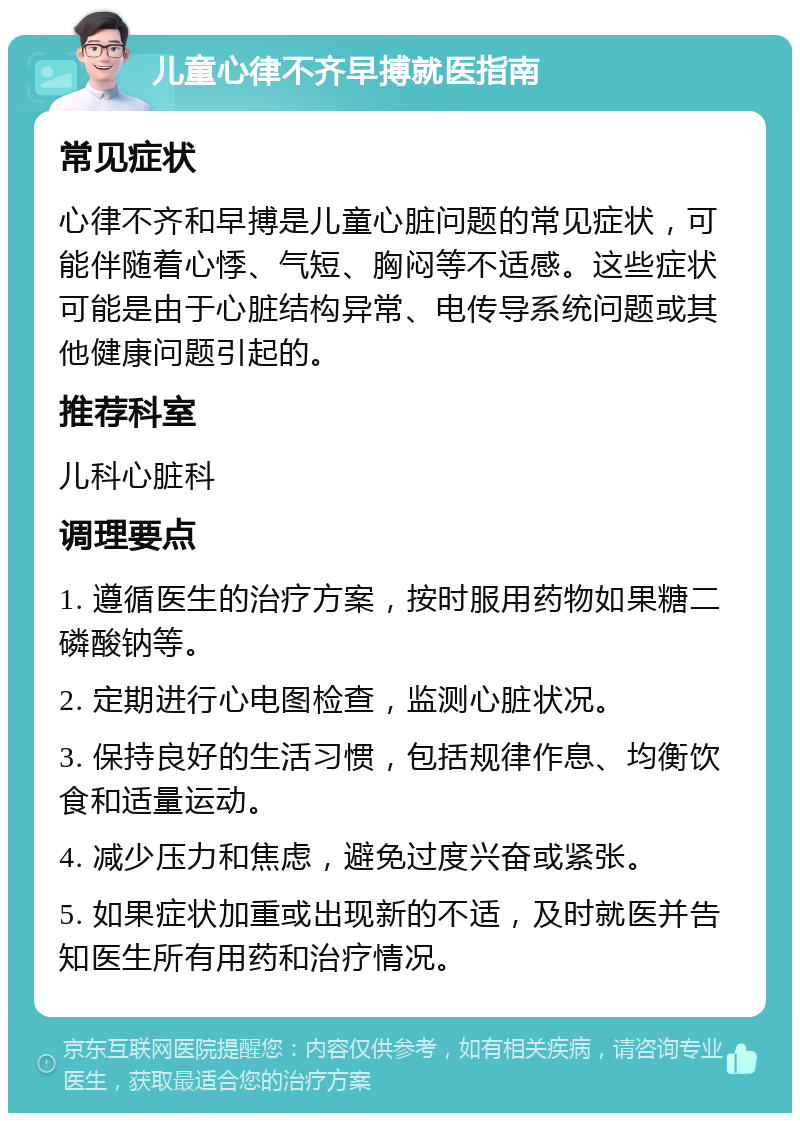 儿童心律不齐早搏就医指南 常见症状 心律不齐和早搏是儿童心脏问题的常见症状，可能伴随着心悸、气短、胸闷等不适感。这些症状可能是由于心脏结构异常、电传导系统问题或其他健康问题引起的。 推荐科室 儿科心脏科 调理要点 1. 遵循医生的治疗方案，按时服用药物如果糖二磷酸钠等。 2. 定期进行心电图检查，监测心脏状况。 3. 保持良好的生活习惯，包括规律作息、均衡饮食和适量运动。 4. 减少压力和焦虑，避免过度兴奋或紧张。 5. 如果症状加重或出现新的不适，及时就医并告知医生所有用药和治疗情况。