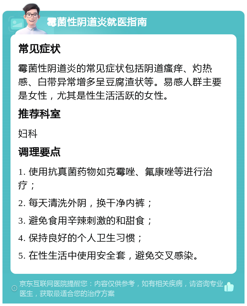 霉菌性阴道炎就医指南 常见症状 霉菌性阴道炎的常见症状包括阴道瘙痒、灼热感、白带异常增多呈豆腐渣状等。易感人群主要是女性，尤其是性生活活跃的女性。 推荐科室 妇科 调理要点 1. 使用抗真菌药物如克霉唑、氟康唑等进行治疗； 2. 每天清洗外阴，换干净内裤； 3. 避免食用辛辣刺激的和甜食； 4. 保持良好的个人卫生习惯； 5. 在性生活中使用安全套，避免交叉感染。