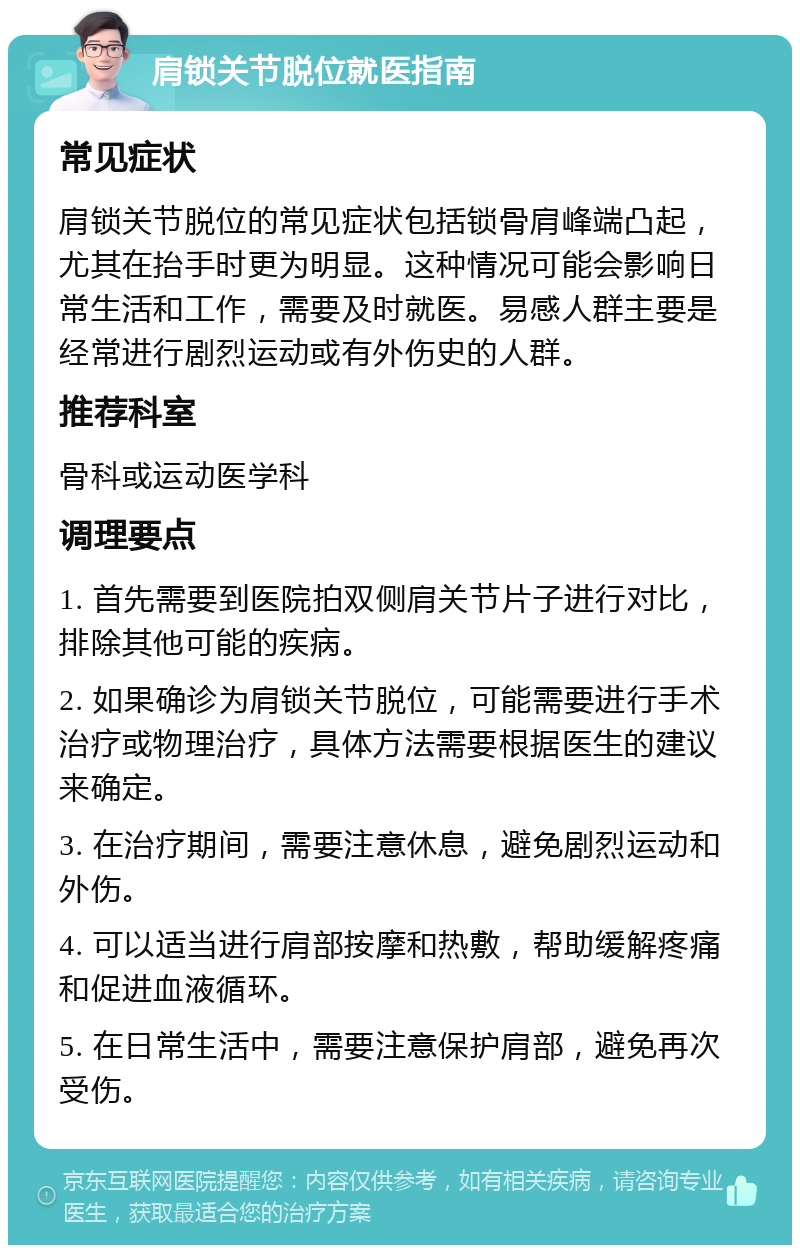 肩锁关节脱位就医指南 常见症状 肩锁关节脱位的常见症状包括锁骨肩峰端凸起，尤其在抬手时更为明显。这种情况可能会影响日常生活和工作，需要及时就医。易感人群主要是经常进行剧烈运动或有外伤史的人群。 推荐科室 骨科或运动医学科 调理要点 1. 首先需要到医院拍双侧肩关节片子进行对比，排除其他可能的疾病。 2. 如果确诊为肩锁关节脱位，可能需要进行手术治疗或物理治疗，具体方法需要根据医生的建议来确定。 3. 在治疗期间，需要注意休息，避免剧烈运动和外伤。 4. 可以适当进行肩部按摩和热敷，帮助缓解疼痛和促进血液循环。 5. 在日常生活中，需要注意保护肩部，避免再次受伤。