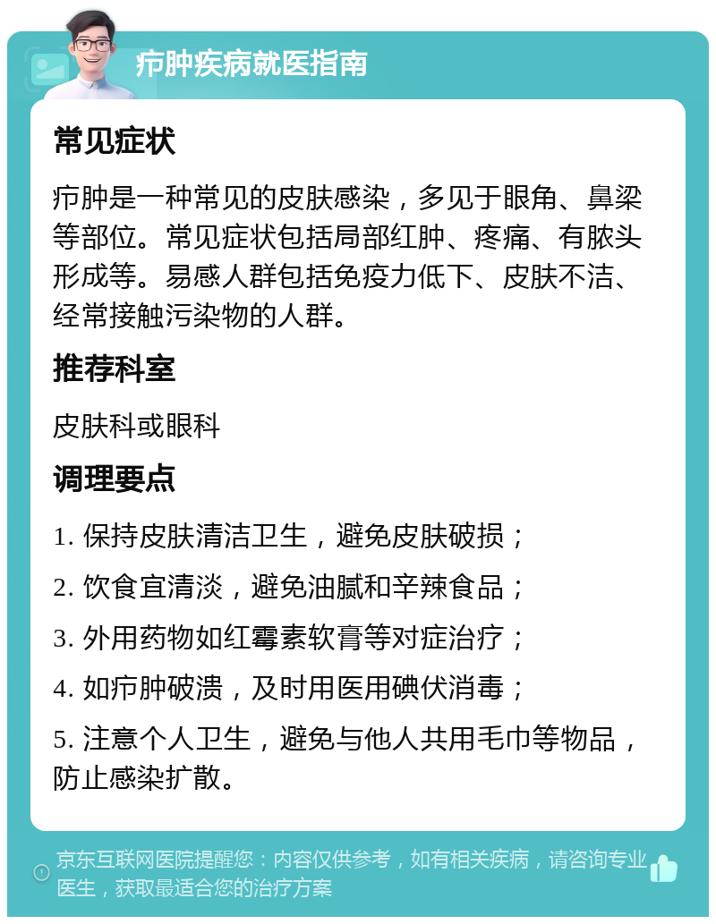 疖肿疾病就医指南 常见症状 疖肿是一种常见的皮肤感染，多见于眼角、鼻梁等部位。常见症状包括局部红肿、疼痛、有脓头形成等。易感人群包括免疫力低下、皮肤不洁、经常接触污染物的人群。 推荐科室 皮肤科或眼科 调理要点 1. 保持皮肤清洁卫生，避免皮肤破损； 2. 饮食宜清淡，避免油腻和辛辣食品； 3. 外用药物如红霉素软膏等对症治疗； 4. 如疖肿破溃，及时用医用碘伏消毒； 5. 注意个人卫生，避免与他人共用毛巾等物品，防止感染扩散。