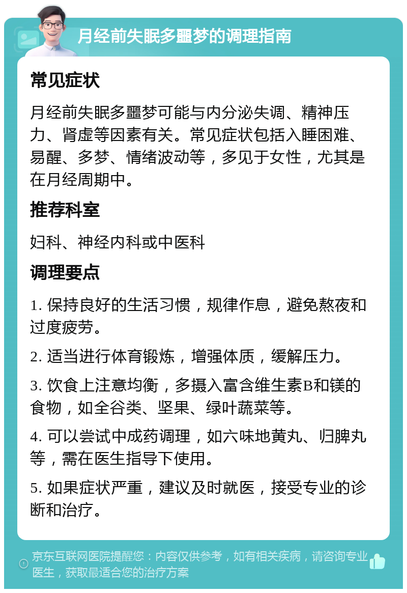 月经前失眠多噩梦的调理指南 常见症状 月经前失眠多噩梦可能与内分泌失调、精神压力、肾虚等因素有关。常见症状包括入睡困难、易醒、多梦、情绪波动等，多见于女性，尤其是在月经周期中。 推荐科室 妇科、神经内科或中医科 调理要点 1. 保持良好的生活习惯，规律作息，避免熬夜和过度疲劳。 2. 适当进行体育锻炼，增强体质，缓解压力。 3. 饮食上注意均衡，多摄入富含维生素B和镁的食物，如全谷类、坚果、绿叶蔬菜等。 4. 可以尝试中成药调理，如六味地黄丸、归脾丸等，需在医生指导下使用。 5. 如果症状严重，建议及时就医，接受专业的诊断和治疗。