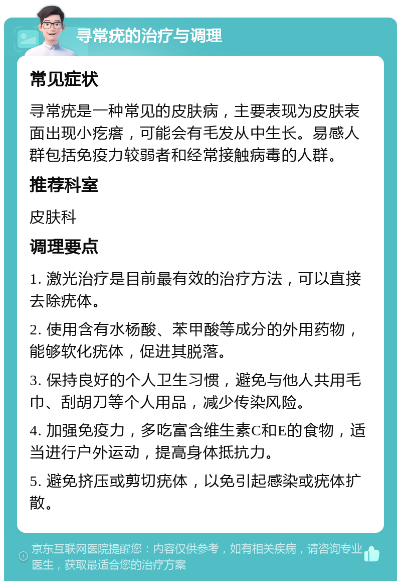 寻常疣的治疗与调理 常见症状 寻常疣是一种常见的皮肤病，主要表现为皮肤表面出现小疙瘩，可能会有毛发从中生长。易感人群包括免疫力较弱者和经常接触病毒的人群。 推荐科室 皮肤科 调理要点 1. 激光治疗是目前最有效的治疗方法，可以直接去除疣体。 2. 使用含有水杨酸、苯甲酸等成分的外用药物，能够软化疣体，促进其脱落。 3. 保持良好的个人卫生习惯，避免与他人共用毛巾、刮胡刀等个人用品，减少传染风险。 4. 加强免疫力，多吃富含维生素C和E的食物，适当进行户外运动，提高身体抵抗力。 5. 避免挤压或剪切疣体，以免引起感染或疣体扩散。