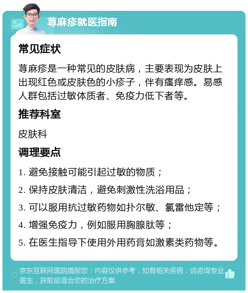 荨麻疹就医指南 常见症状 荨麻疹是一种常见的皮肤病，主要表现为皮肤上出现红色或皮肤色的小疹子，伴有瘙痒感。易感人群包括过敏体质者、免疫力低下者等。 推荐科室 皮肤科 调理要点 1. 避免接触可能引起过敏的物质； 2. 保持皮肤清洁，避免刺激性洗浴用品； 3. 可以服用抗过敏药物如扑尔敏、氯雷他定等； 4. 增强免疫力，例如服用胸腺肽等； 5. 在医生指导下使用外用药膏如激素类药物等。