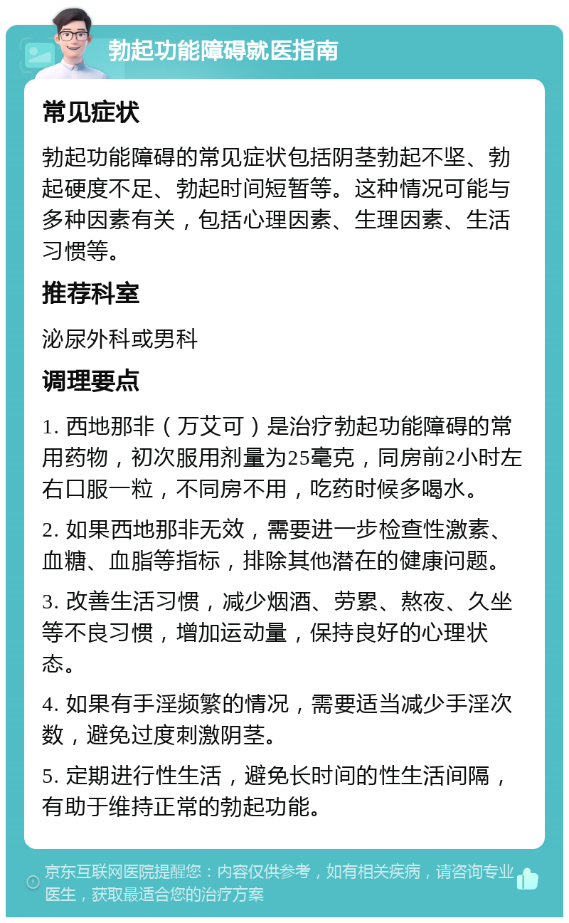 勃起功能障碍就医指南 常见症状 勃起功能障碍的常见症状包括阴茎勃起不坚、勃起硬度不足、勃起时间短暂等。这种情况可能与多种因素有关，包括心理因素、生理因素、生活习惯等。 推荐科室 泌尿外科或男科 调理要点 1. 西地那非（万艾可）是治疗勃起功能障碍的常用药物，初次服用剂量为25毫克，同房前2小时左右口服一粒，不同房不用，吃药时候多喝水。 2. 如果西地那非无效，需要进一步检查性激素、血糖、血脂等指标，排除其他潜在的健康问题。 3. 改善生活习惯，减少烟酒、劳累、熬夜、久坐等不良习惯，增加运动量，保持良好的心理状态。 4. 如果有手淫频繁的情况，需要适当减少手淫次数，避免过度刺激阴茎。 5. 定期进行性生活，避免长时间的性生活间隔，有助于维持正常的勃起功能。