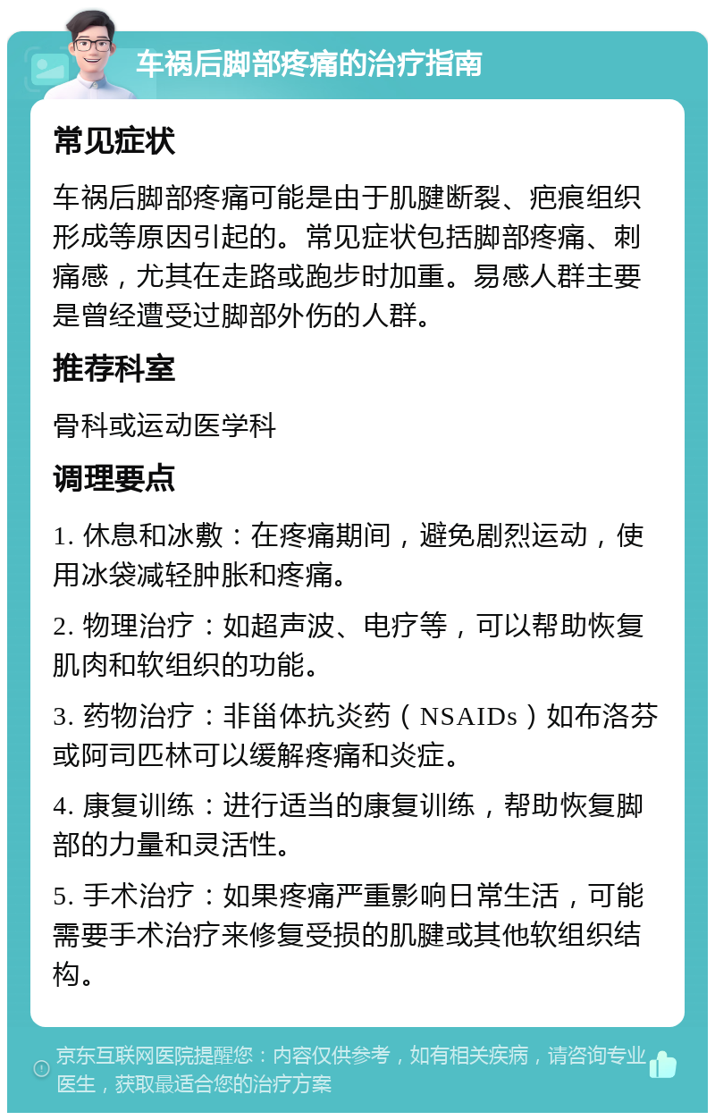 车祸后脚部疼痛的治疗指南 常见症状 车祸后脚部疼痛可能是由于肌腱断裂、疤痕组织形成等原因引起的。常见症状包括脚部疼痛、刺痛感，尤其在走路或跑步时加重。易感人群主要是曾经遭受过脚部外伤的人群。 推荐科室 骨科或运动医学科 调理要点 1. 休息和冰敷：在疼痛期间，避免剧烈运动，使用冰袋减轻肿胀和疼痛。 2. 物理治疗：如超声波、电疗等，可以帮助恢复肌肉和软组织的功能。 3. 药物治疗：非甾体抗炎药（NSAIDs）如布洛芬或阿司匹林可以缓解疼痛和炎症。 4. 康复训练：进行适当的康复训练，帮助恢复脚部的力量和灵活性。 5. 手术治疗：如果疼痛严重影响日常生活，可能需要手术治疗来修复受损的肌腱或其他软组织结构。