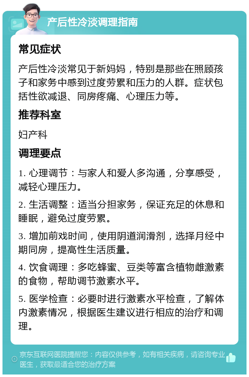 产后性冷淡调理指南 常见症状 产后性冷淡常见于新妈妈，特别是那些在照顾孩子和家务中感到过度劳累和压力的人群。症状包括性欲减退、同房疼痛、心理压力等。 推荐科室 妇产科 调理要点 1. 心理调节：与家人和爱人多沟通，分享感受，减轻心理压力。 2. 生活调整：适当分担家务，保证充足的休息和睡眠，避免过度劳累。 3. 增加前戏时间，使用阴道润滑剂，选择月经中期同房，提高性生活质量。 4. 饮食调理：多吃蜂蜜、豆类等富含植物雌激素的食物，帮助调节激素水平。 5. 医学检查：必要时进行激素水平检查，了解体内激素情况，根据医生建议进行相应的治疗和调理。