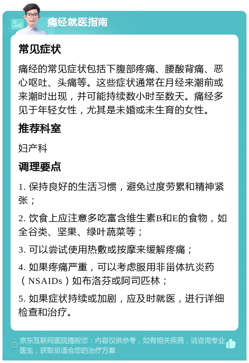 痛经就医指南 常见症状 痛经的常见症状包括下腹部疼痛、腰酸背痛、恶心呕吐、头痛等。这些症状通常在月经来潮前或来潮时出现，并可能持续数小时至数天。痛经多见于年轻女性，尤其是未婚或未生育的女性。 推荐科室 妇产科 调理要点 1. 保持良好的生活习惯，避免过度劳累和精神紧张； 2. 饮食上应注意多吃富含维生素B和E的食物，如全谷类、坚果、绿叶蔬菜等； 3. 可以尝试使用热敷或按摩来缓解疼痛； 4. 如果疼痛严重，可以考虑服用非甾体抗炎药（NSAIDs）如布洛芬或阿司匹林； 5. 如果症状持续或加剧，应及时就医，进行详细检查和治疗。